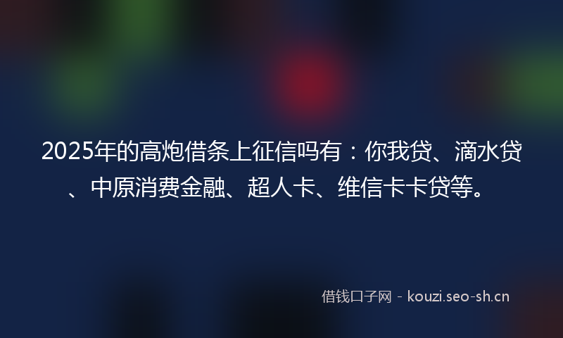 2025年的高炮借条上征信吗有：你我贷、滴水贷、中原消费金融、超人卡、维信卡卡贷等。