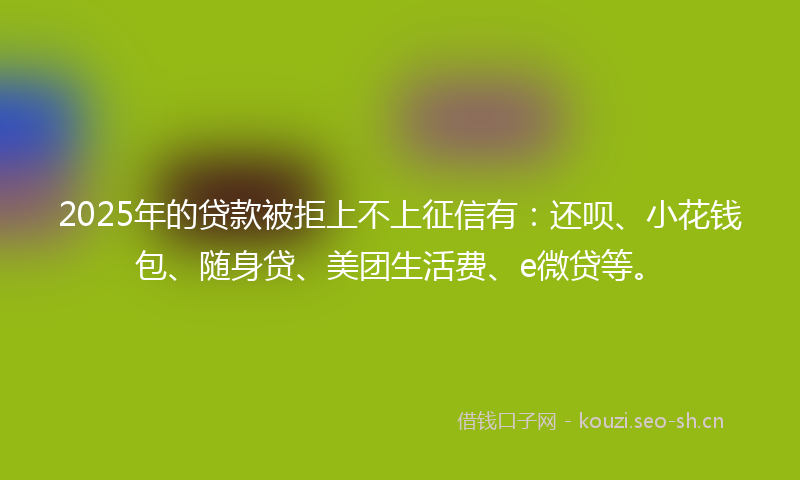 2025年的贷款被拒上不上征信有：还呗、小花钱包、随身贷、美团生活费、e微贷等。