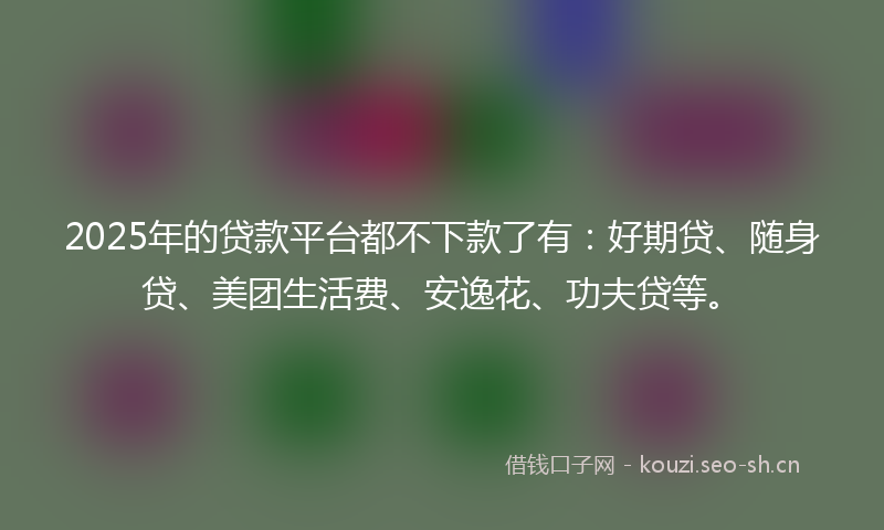 2025年的贷款平台都不下款了有：好期贷、随身贷、美团生活费、安逸花、功夫贷等。