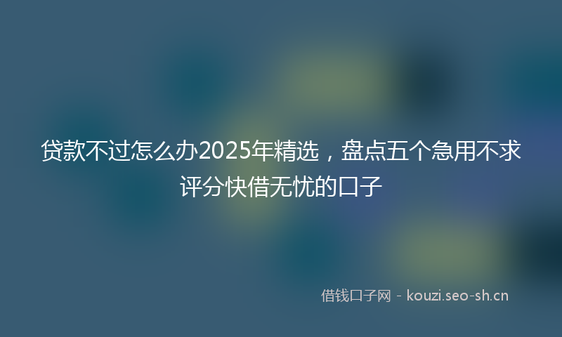 贷款不过怎么办2025年精选，盘点五个急用不求评分快借无忧的口子