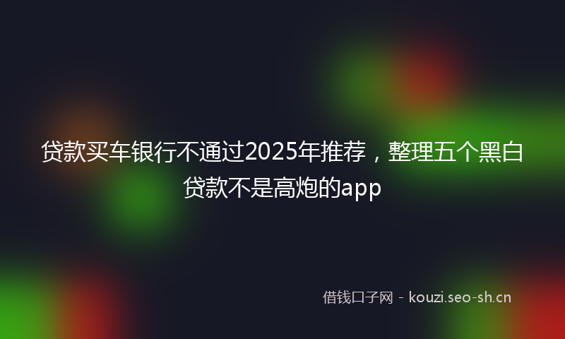 贷款买车银行不通过2025年推荐，整理五个黑白贷款不是高炮的app
