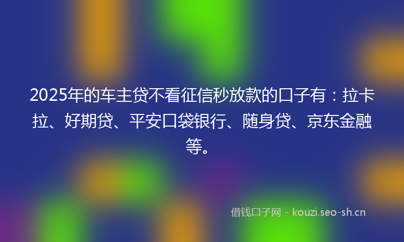 2025年的车主贷不看征信秒放款的口子有：拉卡拉、好期贷、平安口袋银行、随身贷、京东金融等。