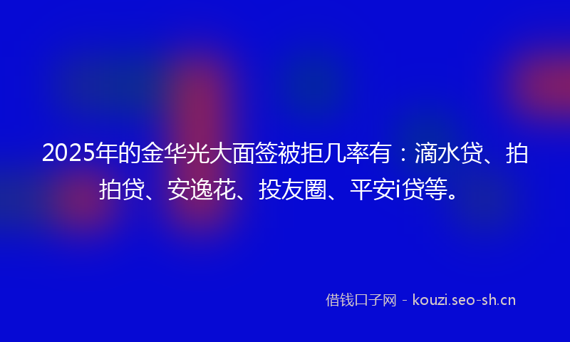 2025年的金华光大面签被拒几率有：滴水贷、拍拍贷、安逸花、投友圈、平安i贷等。