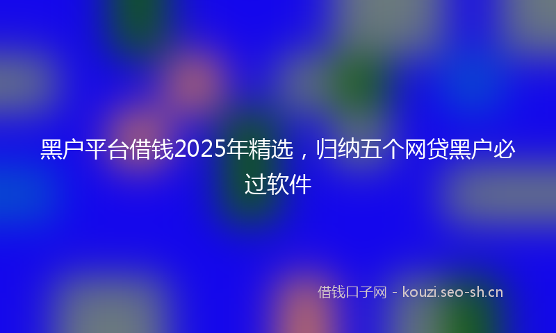 黑户平台借钱2025年精选，归纳五个网贷黑户必过软件