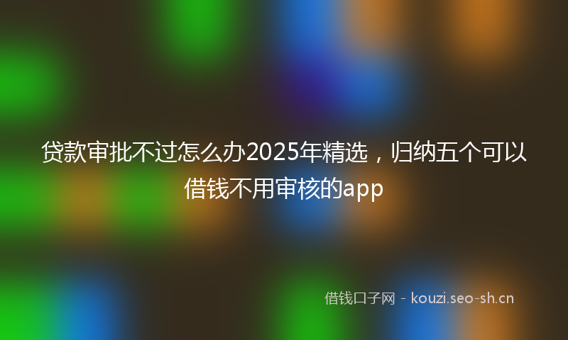 贷款审批不过怎么办2025年精选，归纳五个可以借钱不用审核的app