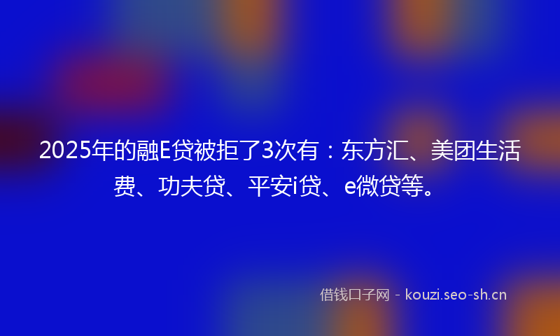 2025年的融E贷被拒了3次有：东方汇、美团生活费、功夫贷、平安i贷、e微贷等。