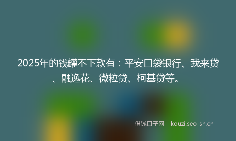 2025年的钱罐不下款有：平安口袋银行、我来贷、融逸花、微粒贷、柯基贷等。