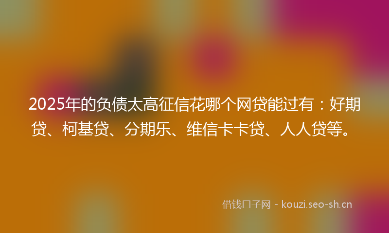 2025年的负债太高征信花哪个网贷能过有：好期贷、柯基贷、分期乐、维信卡卡贷、人人贷等。