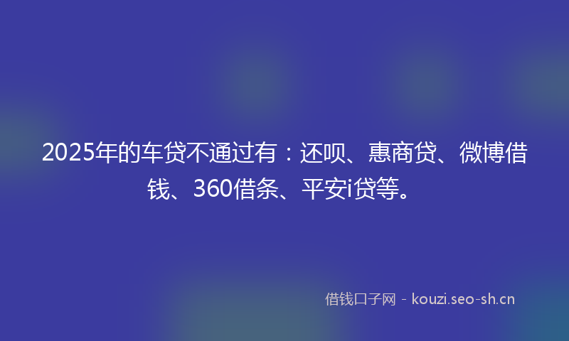 2025年的车贷不通过有：还呗、惠商贷、微博借钱、360借条、平安i贷等。