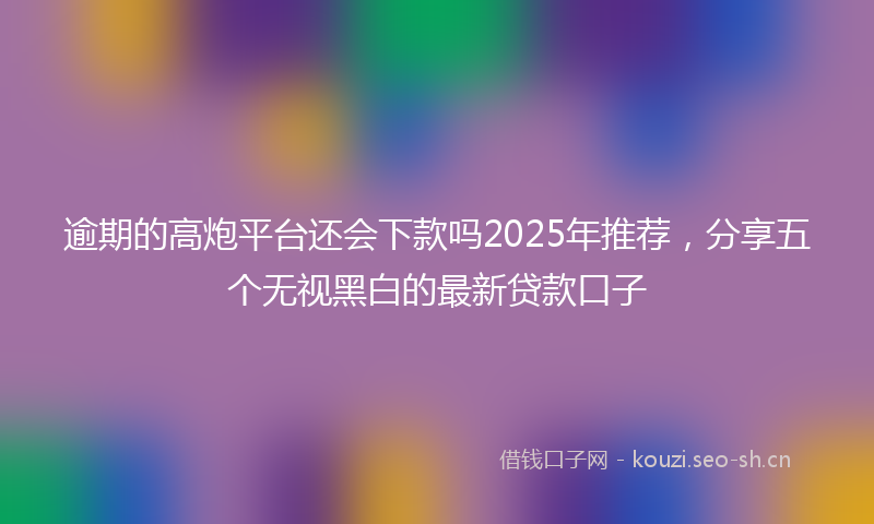 逾期的高炮平台还会下款吗2025年推荐，分享五个无视黑白的最新贷款口子
