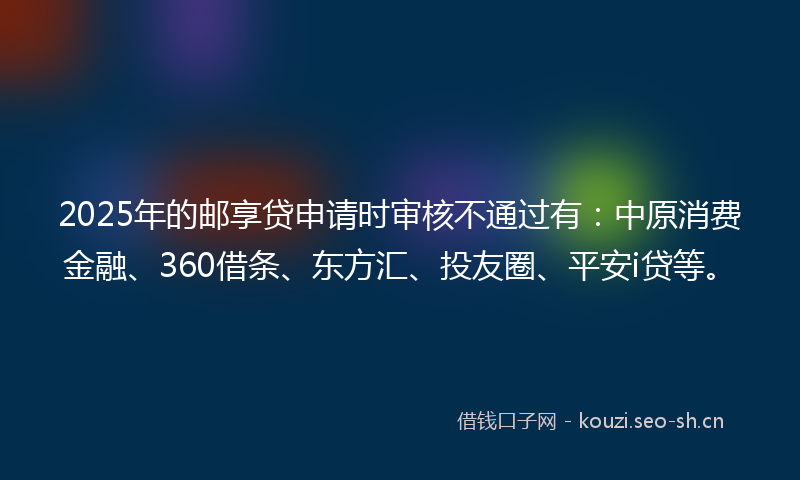 2025年的邮享贷申请时审核不通过有：中原消费金融、360借条、东方汇、投友圈、平安i贷等。