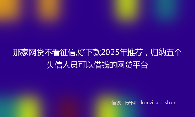那家网贷不看征信,好下款2025年推荐，归纳五个失信人员可以借钱的网贷平台