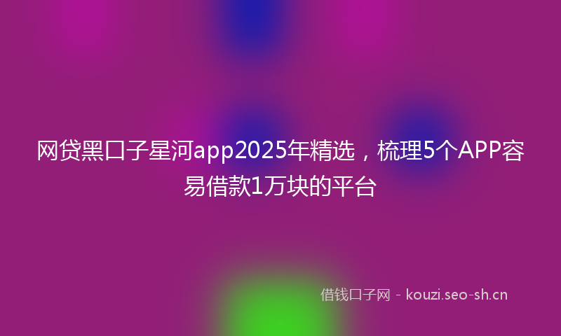 网贷黑口子星河app2025年精选，梳理5个APP容易借款1万块的平台
