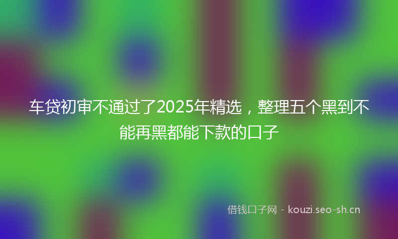车贷初审不通过了2025年精选，整理五个黑到不能再黑都能下款的口子