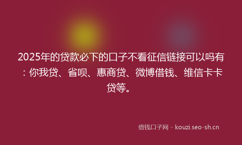 2025年的贷款必下的口子不看征信链接可以吗有：你我贷、省呗、惠商贷、微博借钱、维信卡卡贷等。