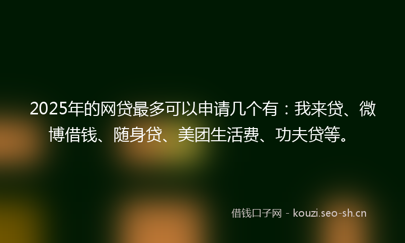 2025年的网贷最多可以申请几个有：我来贷、微博借钱、随身贷、美团生活费、功夫贷等。