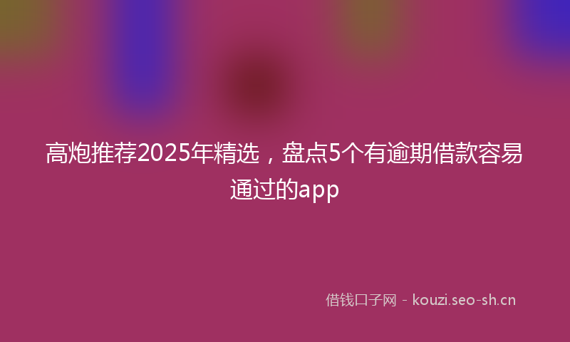 高炮推荐2025年精选，盘点5个有逾期借款容易通过的app