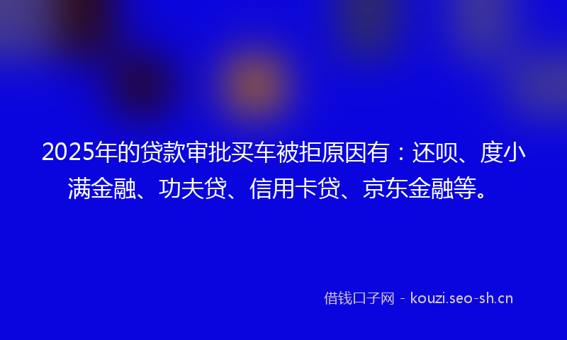 2025年的贷款审批买车被拒原因有：还呗、度小满金融、功夫贷、信用卡贷、京东金融等。