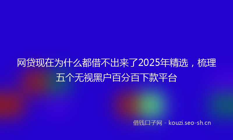 网贷现在为什么都借不出来了2025年精选，梳理五个无视黑户百分百下款平台