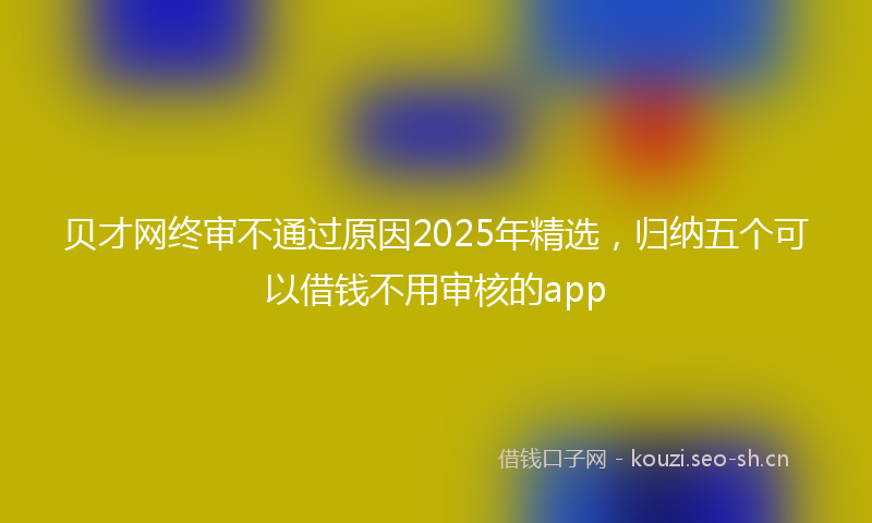 贝才网终审不通过原因2025年精选，归纳五个可以借钱不用审核的app