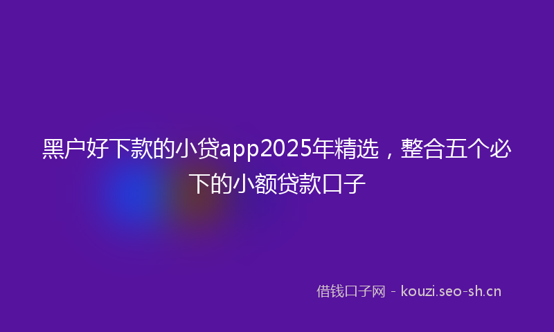 黑户好下款的小贷app2025年精选，整合五个必下的小额贷款口子