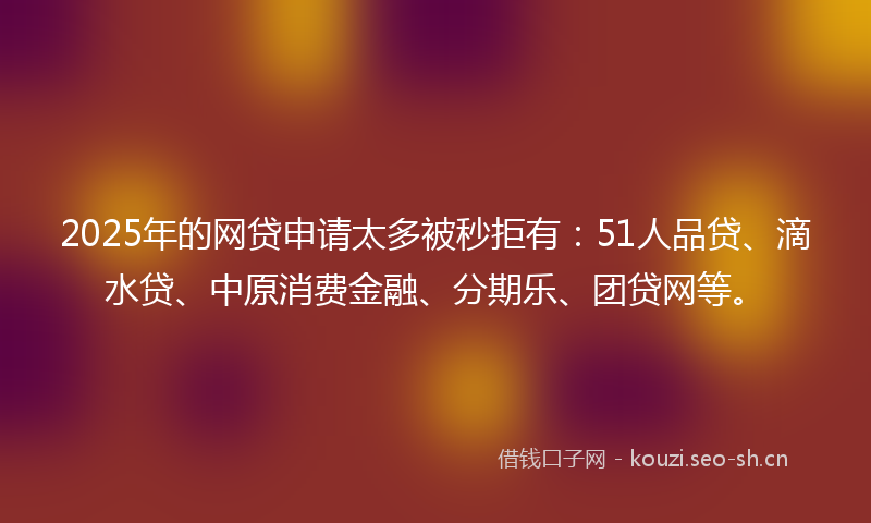 2025年的网贷申请太多被秒拒有：51人品贷、滴水贷、中原消费金融、分期乐、团贷网等。