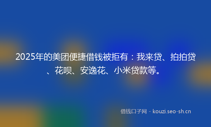 2025年的美团便捷借钱被拒有：我来贷、拍拍贷、花呗、安逸花、小米贷款等。