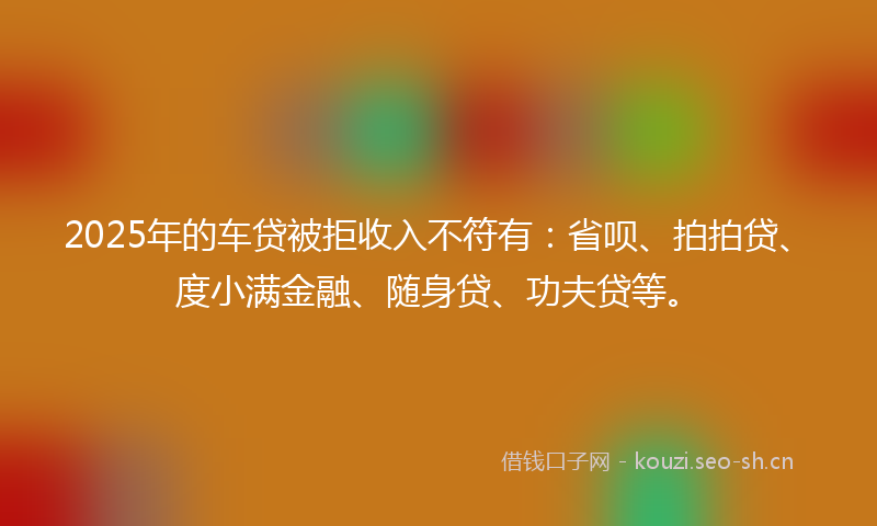2025年的车贷被拒收入不符有：省呗、拍拍贷、度小满金融、随身贷、功夫贷等。