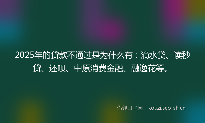 2025年的贷款不通过是为什么有：滴水贷、读秒贷、还呗、中原消费金融、融逸花等。