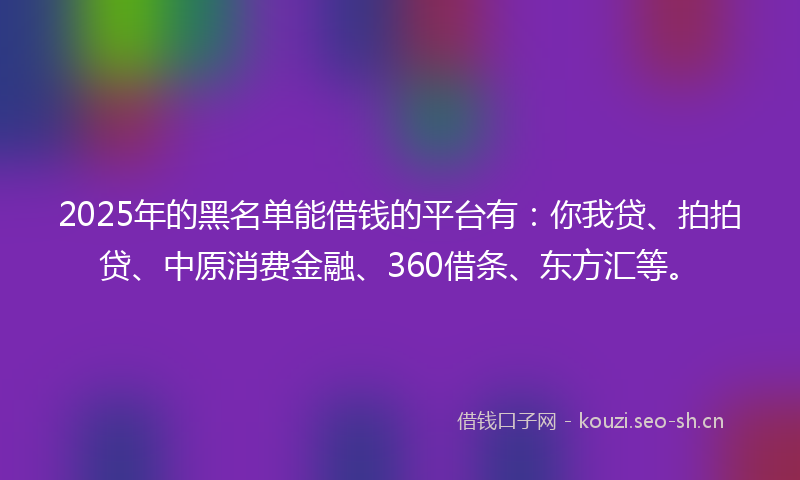 2025年的黑名单能借钱的平台有：你我贷、拍拍贷、中原消费金融、360借条、东方汇等。