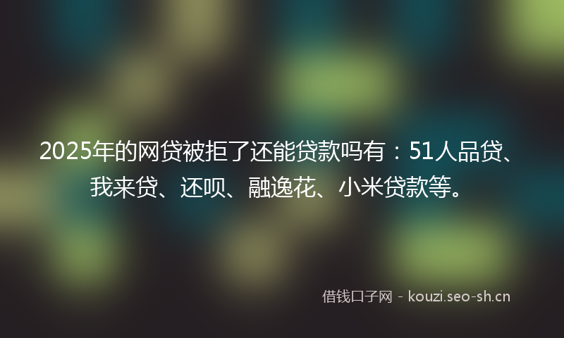 2025年的网贷被拒了还能贷款吗有：51人品贷、我来贷、还呗、融逸花、小米贷款等。