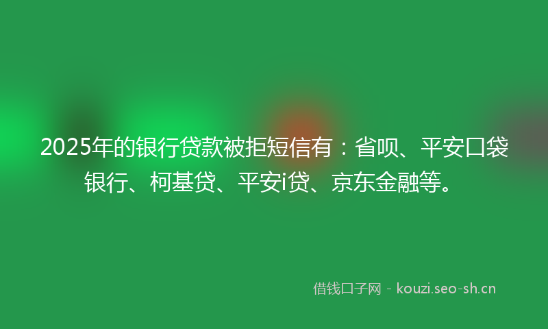 2025年的银行贷款被拒短信有：省呗、平安口袋银行、柯基贷、平安i贷、京东金融等。