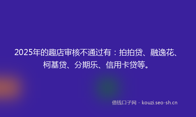 2025年的趣店审核不通过有：拍拍贷、融逸花、柯基贷、分期乐、信用卡贷等。