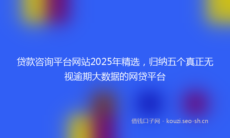贷款咨询平台网站2025年精选，归纳五个真正无视逾期大数据的网贷平台