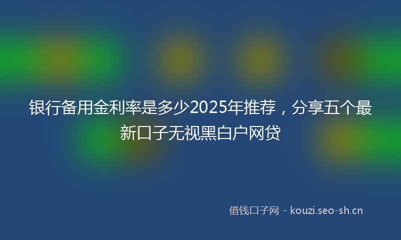 银行备用金利率是多少2025年推荐，分享五个最新口子无视黑白户网贷