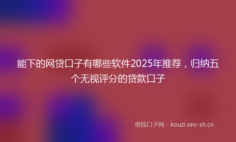 能下的网贷口子有哪些软件2025年推荐，归纳五个无视评分的贷款口子