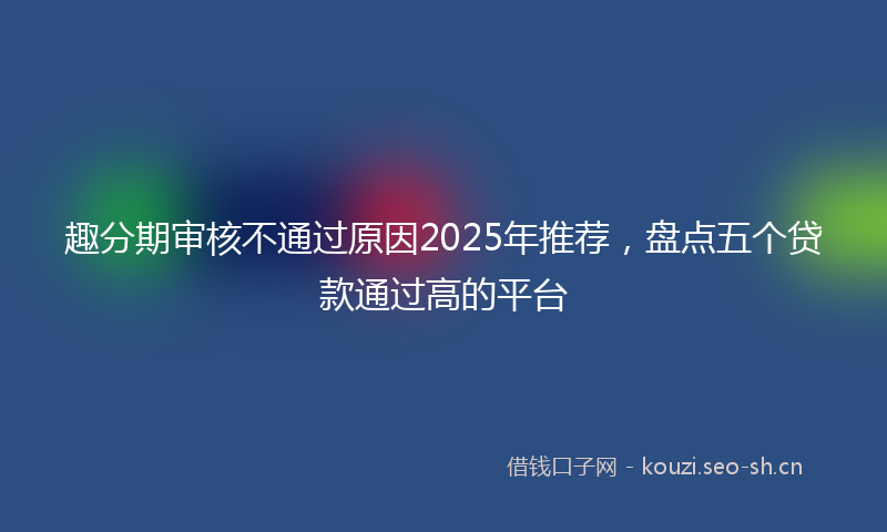 趣分期审核不通过原因2025年推荐，盘点五个贷款通过高的平台