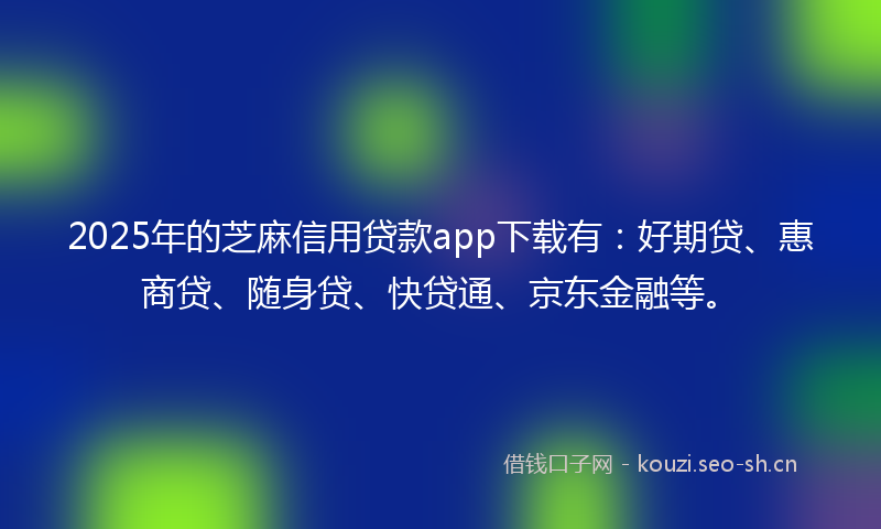 2025年的芝麻信用贷款app下载有：好期贷、惠商贷、随身贷、快贷通、京东金融等。