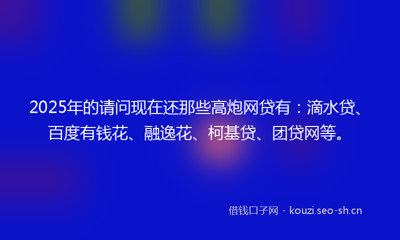 2025年的请问现在还那些高炮网贷有：滴水贷、百度有钱花、融逸花、柯基贷、团贷网等。