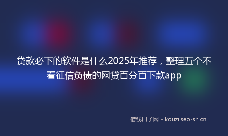 贷款必下的软件是什么2025年推荐，整理五个不看征信负债的网贷百分百下款app