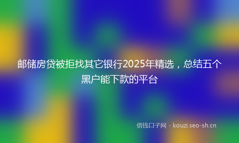邮储房贷被拒找其它银行2025年精选，总结五个黑户能下款的平台