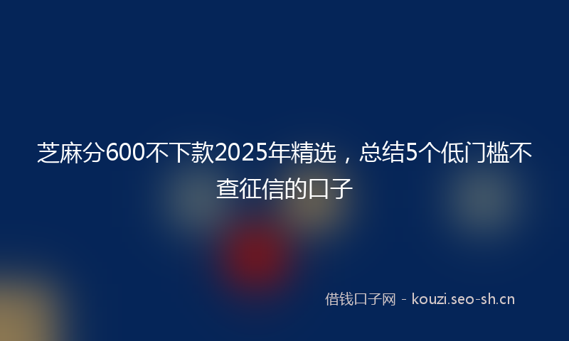 芝麻分600不下款2025年精选，总结5个低门槛不查征信的口子