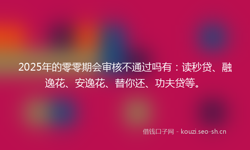 2025年的零零期会审核不通过吗有：读秒贷、融逸花、安逸花、替你还、功夫贷等。