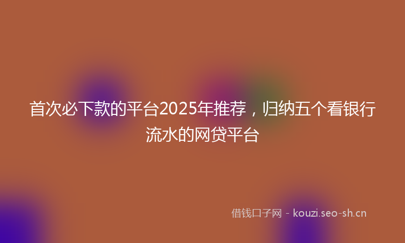 首次必下款的平台2025年推荐，归纳五个看银行流水的网贷平台
