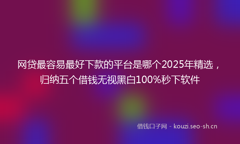 网贷最容易最好下款的平台是哪个2025年精选，归纳五个借钱无视黑白100%秒下软件