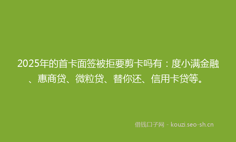 2025年的首卡面签被拒要剪卡吗有：度小满金融、惠商贷、微粒贷、替你还、信用卡贷等。