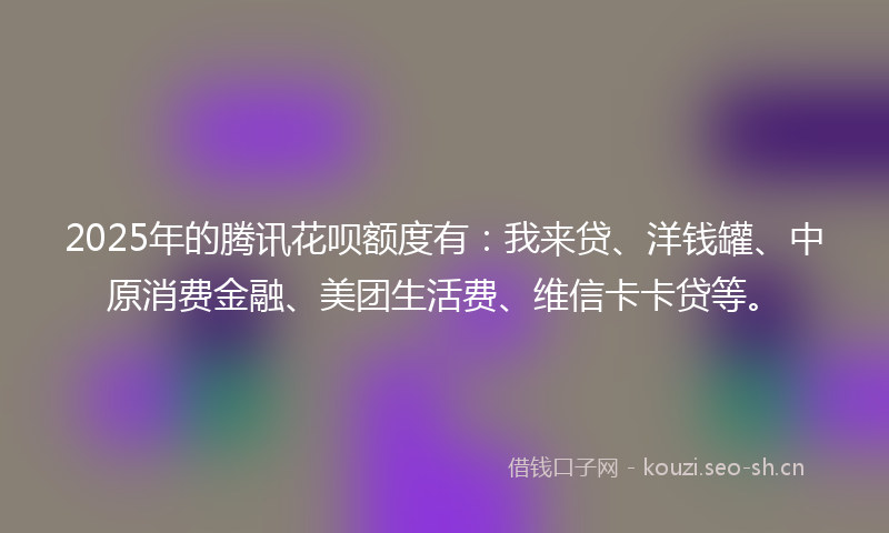 2025年的腾讯花呗额度有：我来贷、洋钱罐、中原消费金融、美团生活费、维信卡卡贷等。