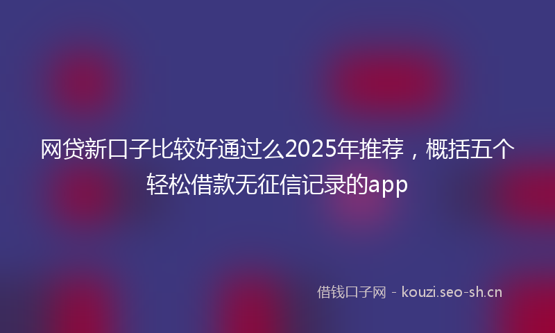 网贷新口子比较好通过么2025年推荐，概括五个轻松借款无征信记录的app