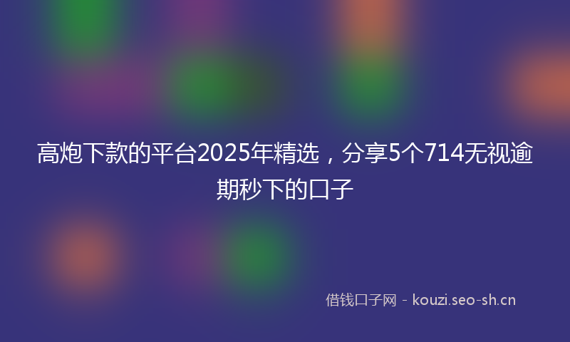 高炮下款的平台2025年精选，分享5个714无视逾期秒下的口子