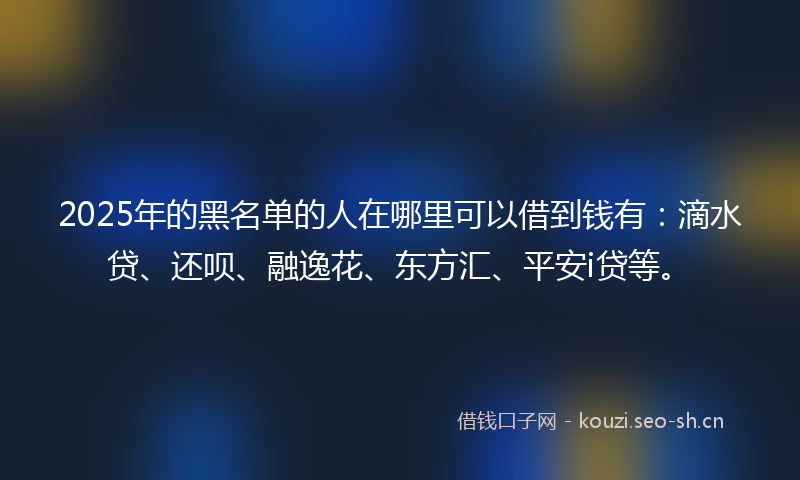 2025年的黑名单的人在哪里可以借到钱有：滴水贷、还呗、融逸花、东方汇、平安i贷等。